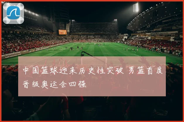 中国篮球迎来历史性突破 男篮首度晋级奥运会四强