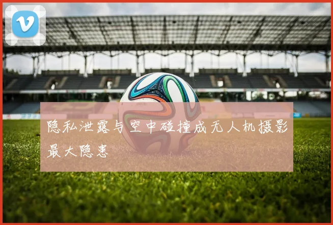 隐私泄露与空中碰撞成无人机摄影最大隐患