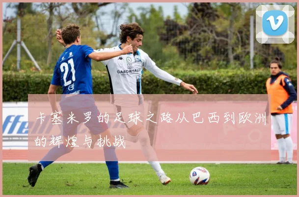 卡塞米罗的足球之路从巴西到欧洲的辉煌与挑战
