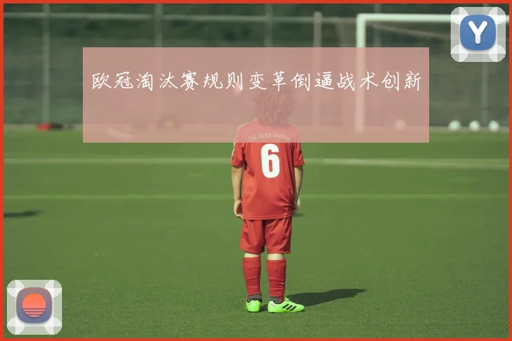 欧冠淘汰赛规则变革倒逼战术创新
