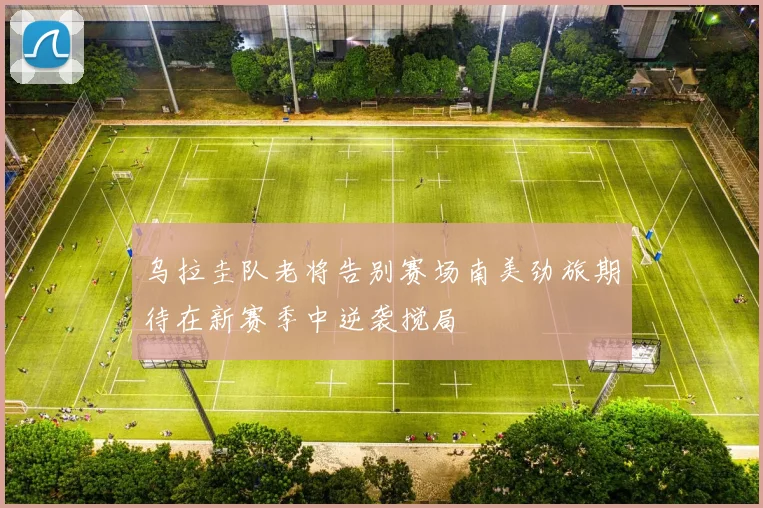 乌拉圭队老将告别赛场南美劲旅期待在新赛季中逆袭搅局