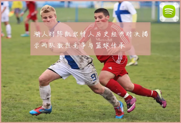湖人对阵凯尔特人历史经典对决揭示两队激烈竞争与篮球传承